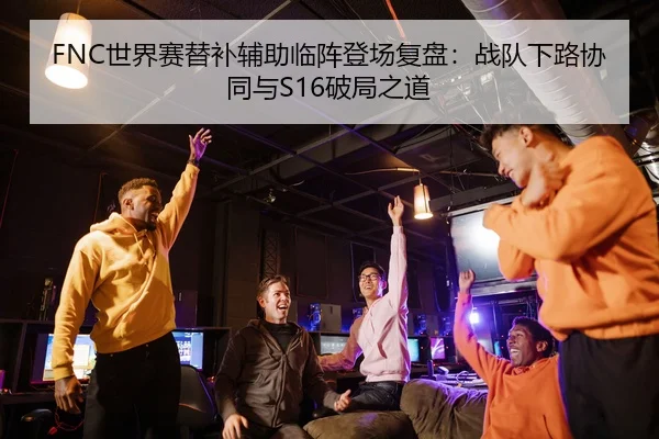 FNC世界赛替补辅助临阵登场复盘：战队下路协同与S16破局之道
